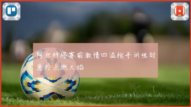 阿尔特塔赛前激情四溢枪手训练时意外点燃火焰