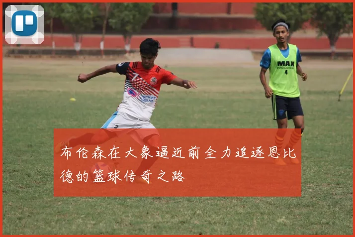 布伦森在大象逼近前全力追逐恩比德的篮球传奇之路