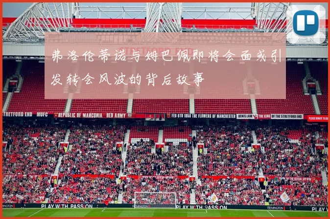 弗洛伦蒂诺与姆巴佩即将会面或引发转会风波的背后故事