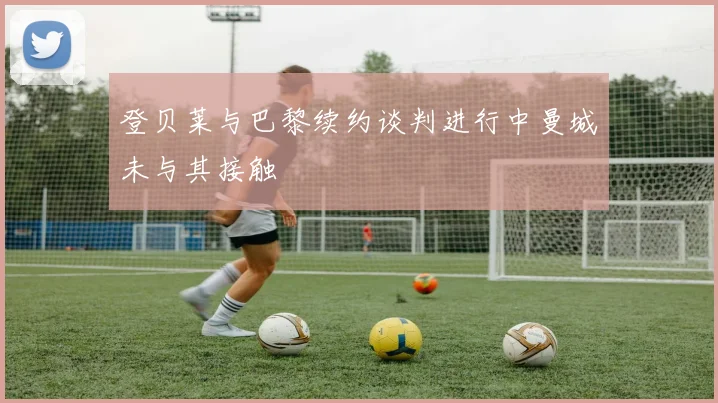 登贝莱与巴黎续约谈判进行中曼城未与其接触