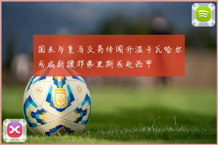 国米与皇马交易传闻升温卡瓦哈尔或成新援邓弗里斯或赴西甲