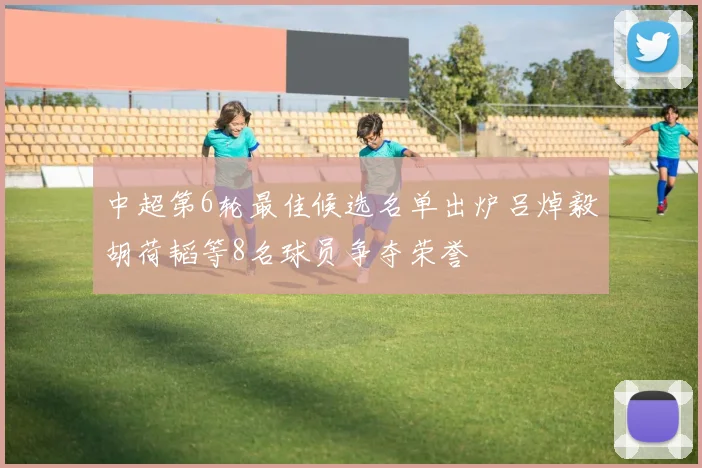 中超第6轮最佳候选名单出炉吕焯毅胡荷韬等8名球员争夺荣誉