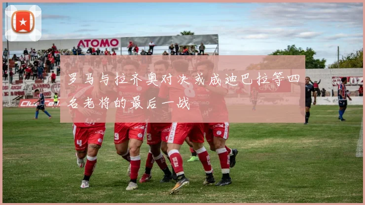 罗马与拉齐奥对决或成迪巴拉等四名老将的最后一战