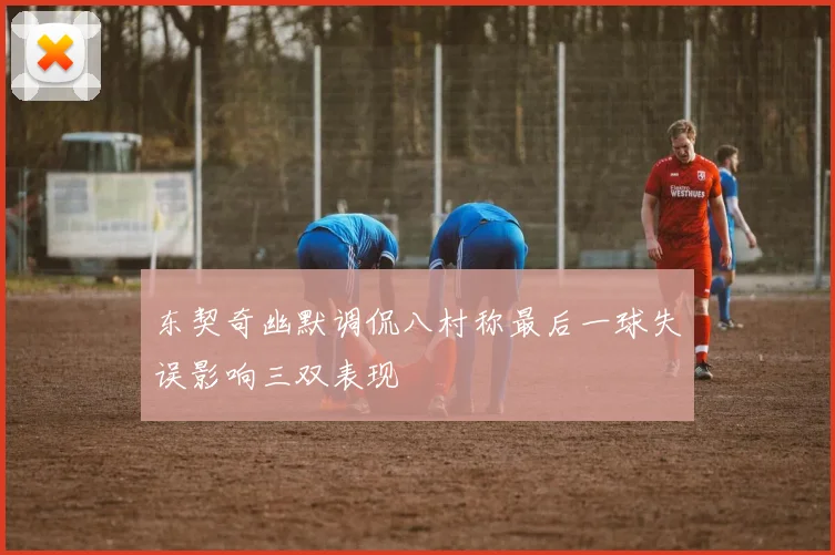 东契奇幽默调侃八村称最后一球失误影响三双表现