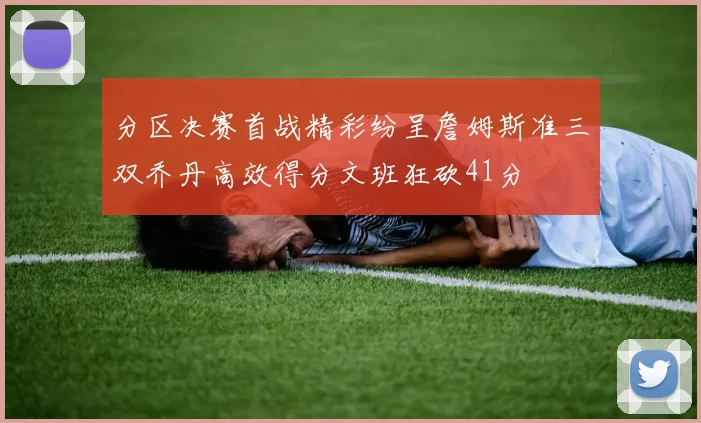 分区决赛首战精彩纷呈詹姆斯准三双乔丹高效得分文班狂砍41分