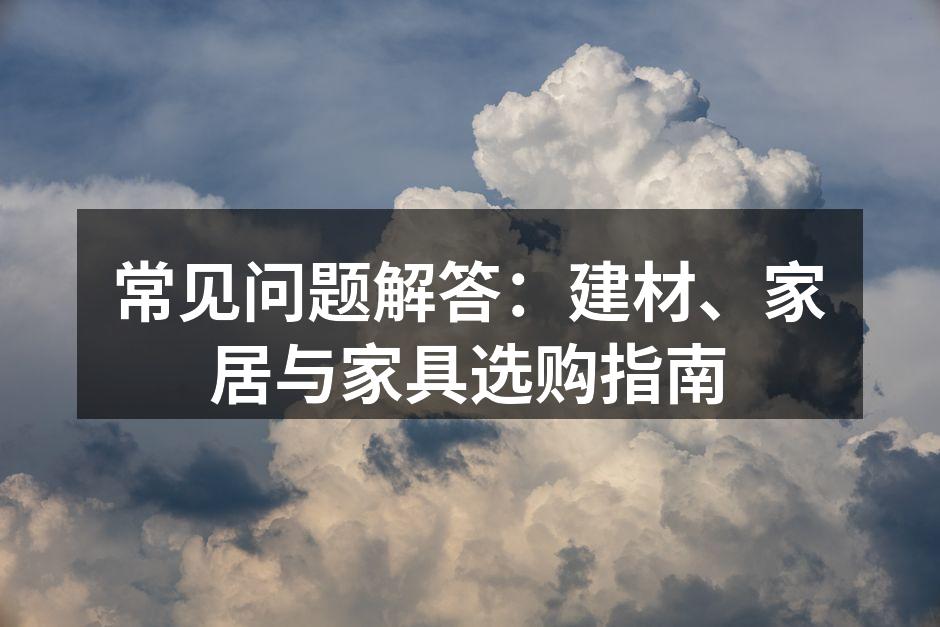 常见问题解答:建材、家居与家具选购指南